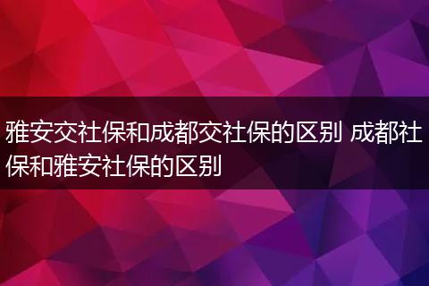 雅安交社保和成都交社保的区别 成都社保和雅安社保的区别