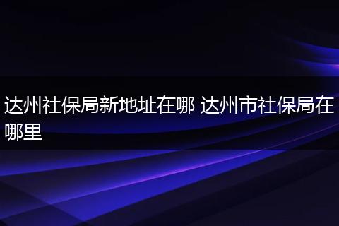 达州社保局新地址在哪 达州市社保局在哪里