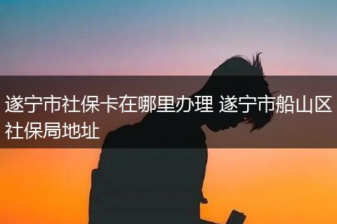 遂宁市社保卡在哪里办理 遂宁市船山区社保局地址