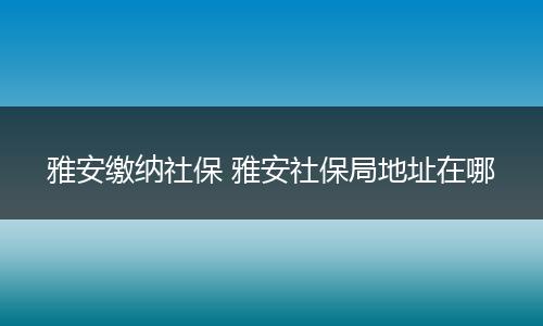 雅安缴纳社保 雅安社保局地址在哪