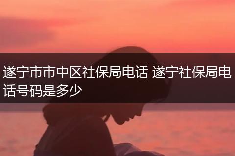 遂宁市市中区社保局电话 遂宁社保局电话号码是多少