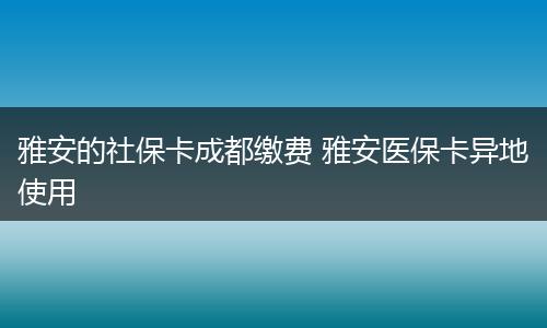 雅安的社保卡成都缴费 雅安医保卡异地使用