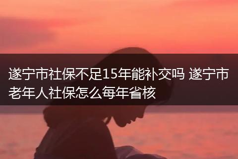 遂宁市社保不足15年能补交吗 遂宁市老年人社保怎么每年省核