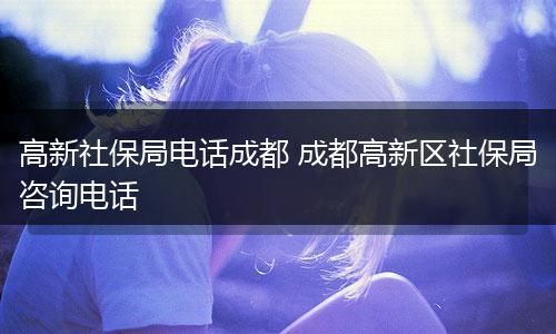 高新社保局电话成都 成都高新区社保局咨询电话