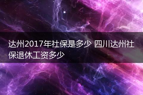 达州2017年社保是多少 四川达州社保退休工资多少