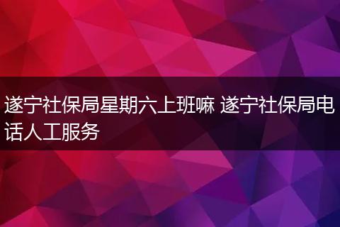 遂宁社保局星期六上班嘛 遂宁社保局电话人工服务