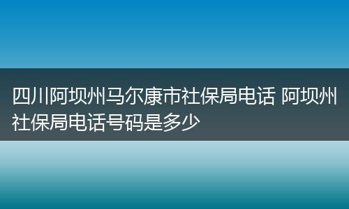 四川阿坝州马尔康市社保局电话 阿坝州社保局电话号码是多少