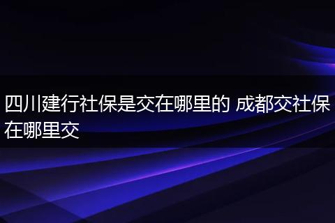 四川建行社保是交在哪里的 成都交社保在哪里交