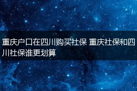 重庆户口在四川购买社保 重庆社保和四川社保谁更划算