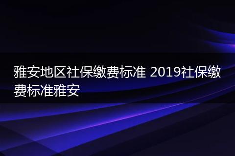 雅安地区社保缴费标准 2019社保缴费标准雅安
