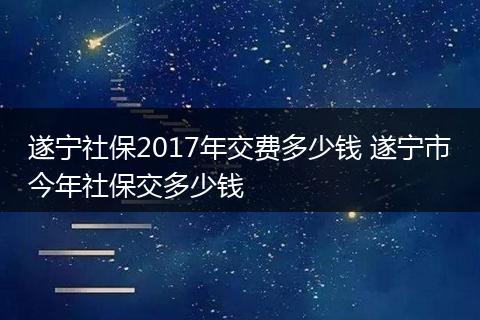 遂宁社保2017年交费多少钱 遂宁市今年社保交多少钱