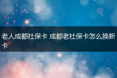 老人成都社保卡 成都老社保卡怎么换新卡