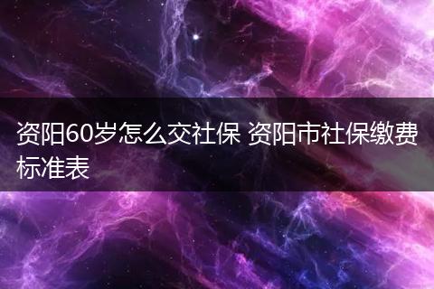 资阳60岁怎么交社保 资阳市社保缴费标准表