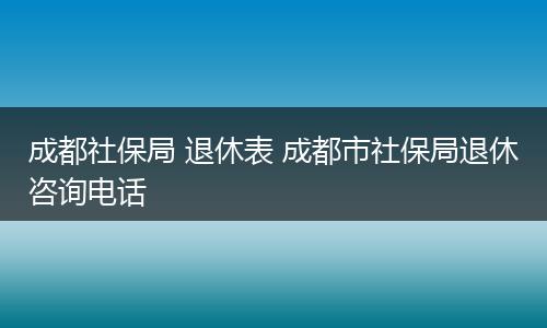 成都社保局 退休表 成都市社保局退休咨询电话