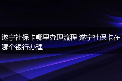 遂宁社保卡哪里办理流程 遂宁社保卡在哪个银行办理