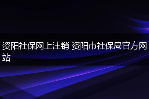资阳社保网上注销 资阳市社保局官方网站