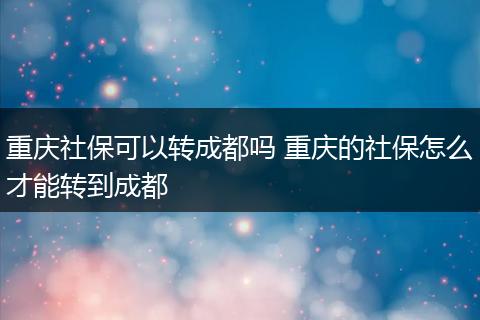 重庆社保可以转成都吗 重庆的社保怎么才能转到成都