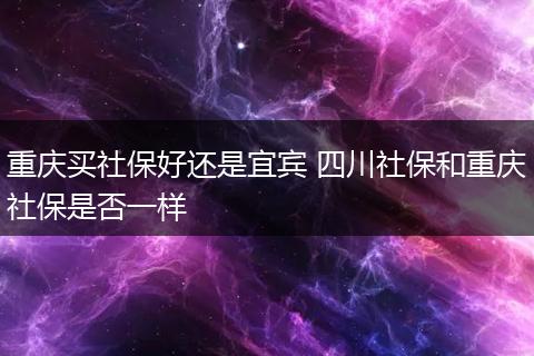 重庆买社保好还是宜宾 四川社保和重庆社保是否一样