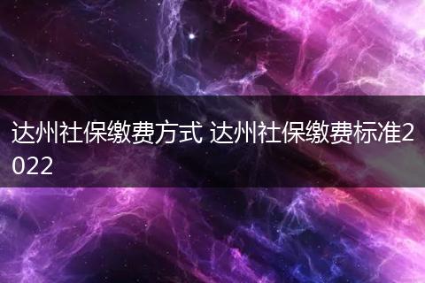 达州社保缴费方式 达州社保缴费标准2022