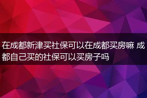 在成都新津买社保可以在成都买房嘛 成都自己买的社保可以买房子吗