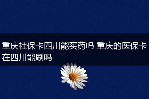 重庆社保卡四川能买药吗 重庆的医保卡在四川能刷吗