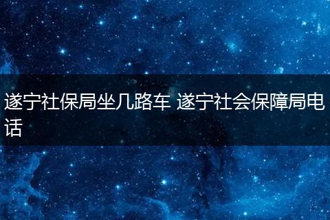 遂宁社保局坐几路车 遂宁社会保障局电话