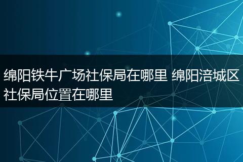 绵阳铁牛广场社保局在哪里 绵阳涪城区社保局位置在哪里