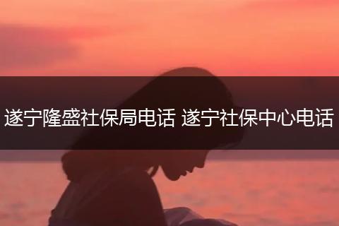 遂宁隆盛社保局电话 遂宁社保中心电话
