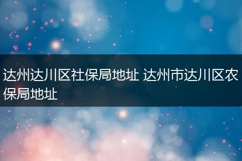 达州达川区社保局地址 达州市达川区农保局地址