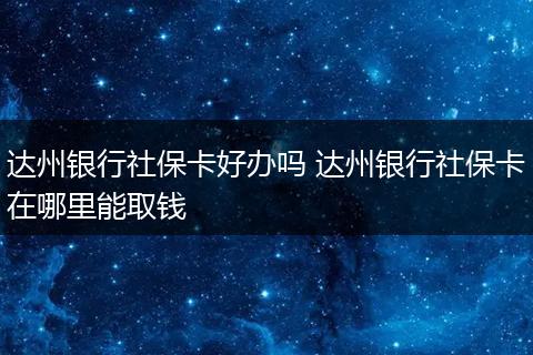 达州银行社保卡好办吗 达州银行社保卡在哪里能取钱