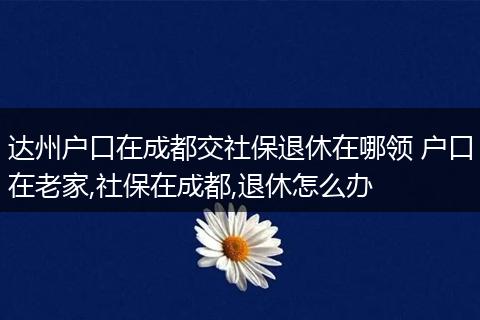达州户口在成都交社保退休在哪领 户口在老家,社保在成都,退休怎么办