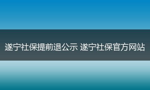 遂宁社保提前退公示 遂宁社保官方网站