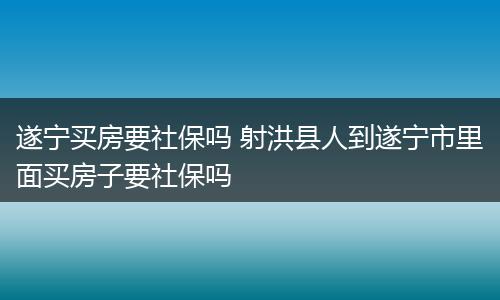 遂宁买房要社保吗 射洪县人到遂宁市里面买房子要社保吗