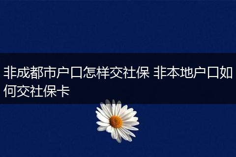 非成都市户口怎样交社保 非本地户口如何交社保卡