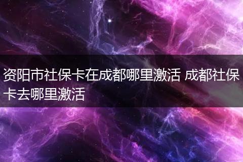 资阳市社保卡在成都哪里激活 成都社保卡去哪里激活