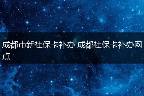 成都市新社保卡补办 成都社保卡补办网点
