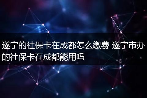 遂宁的社保卡在成都怎么缴费 遂宁市办的社保卡在成都能用吗