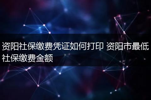 资阳社保缴费凭证如何打印 资阳市最低社保缴费金额