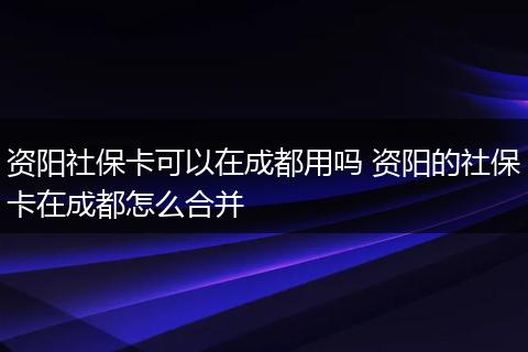 资阳社保卡可以在成都用吗 资阳的社保卡在成都怎么合并