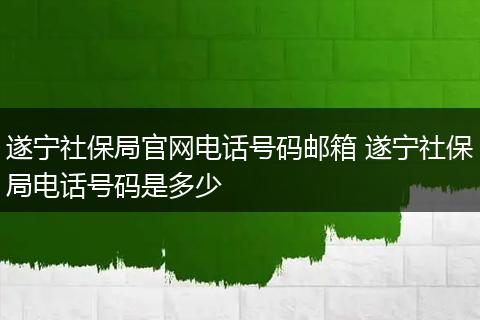 遂宁社保局官网电话号码邮箱 遂宁社保局电话号码是多少
