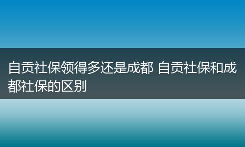 自贡社保领得多还是成都 自贡社保和成都社保的区别