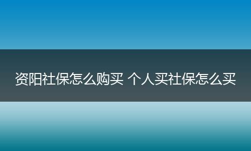 资阳社保怎么购买 个人买社保怎么买