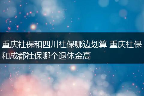 重庆社保和四川社保哪边划算 重庆社保和成都社保哪个退休金高