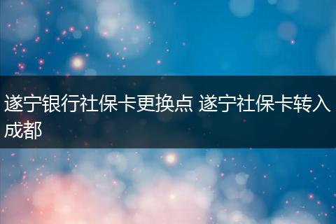 遂宁银行社保卡更换点 遂宁社保卡转入成都