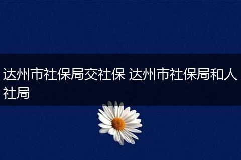 达州市社保局交社保 达州市社保局和人社局