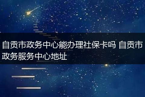 自贡市政务中心能办理社保卡吗 自贡市政务服务中心地址