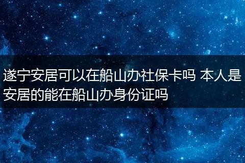 遂宁安居可以在船山办社保卡吗 本人是安居的能在船山办身份证吗