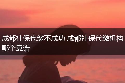 成都社保代缴不成功 成都社保代缴机构哪个靠谱
