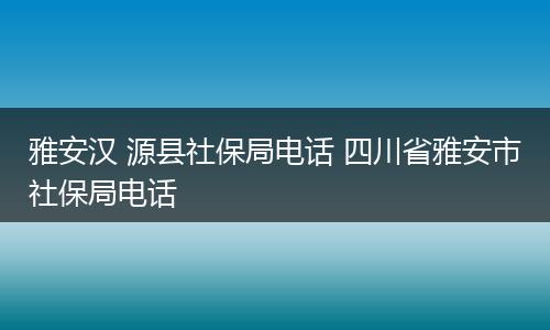 雅安汉 源县社保局电话 四川省雅安市社保局电话