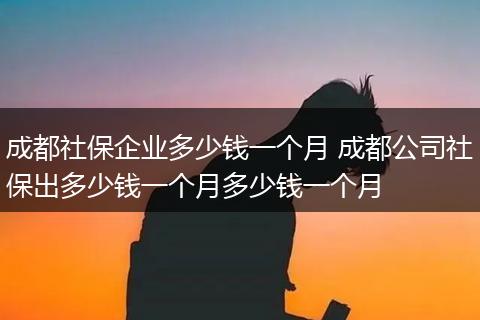 成都社保企业多少钱一个月 成都公司社保出多少钱一个月多少钱一个月